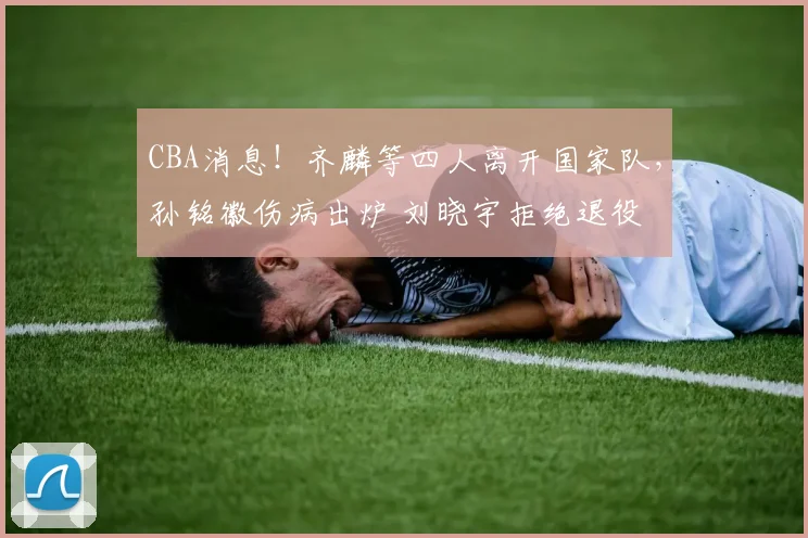 CBA消息！齐麟等四人离开国家队，孙铭徽伤病出炉 刘晓宇拒绝退役