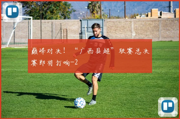 巅峰对决!“广西县超”联赛总决赛即将打响