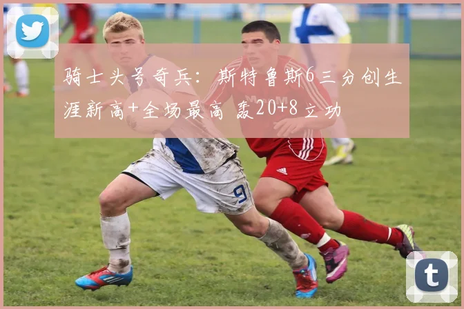 骑士头号奇兵：斯特鲁斯6三分创生涯新高+全场最高 轰20+8立功