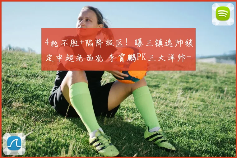 4轮不胜+陷降级区！曝三镇选帅锁定中超老面孔 李霄鹏PK三大洋帅