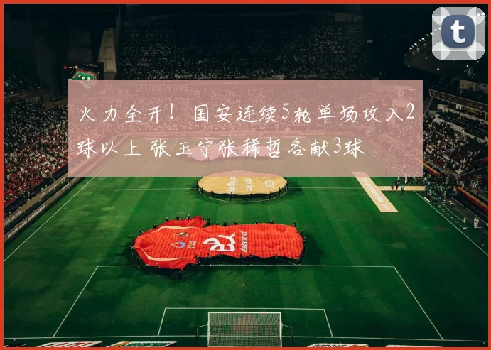 火力全开！国安连续5轮单场攻入2球以上 张玉宁张稀哲各献3球