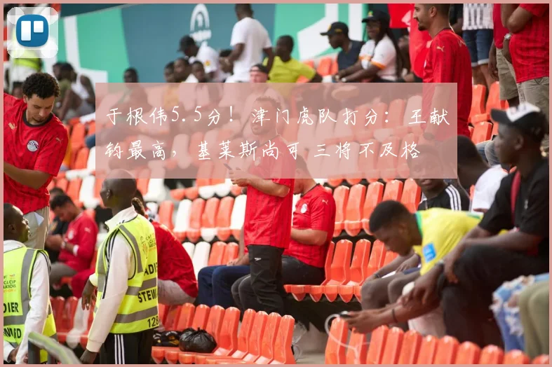 于根伟5.5分！津门虎队打分：王献钧最高，基莱斯尚可 三将不及格