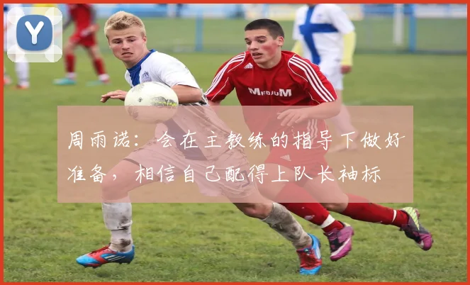 周雨诺：会在主教练的指导下做好准备，相信自己配得上队长袖标