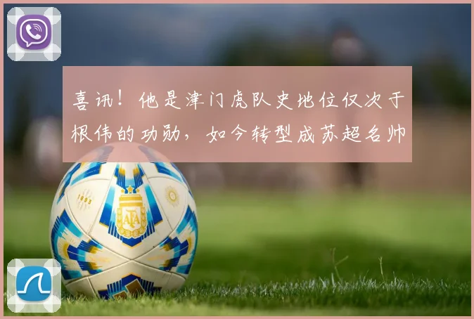 喜讯！他是津门虎队史地位仅次于根伟的功勋，如今转型成苏超名帅