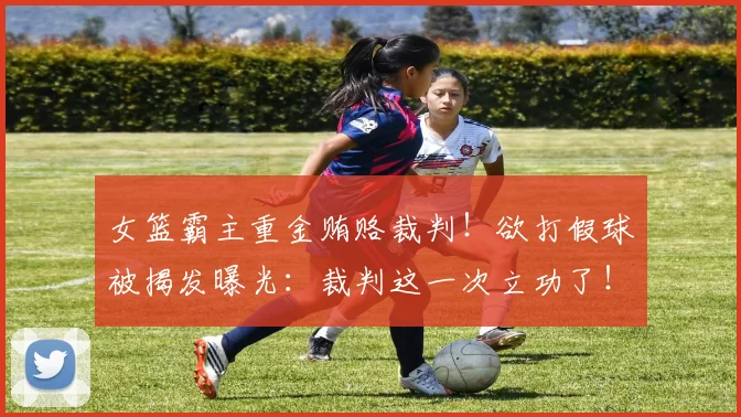 女篮霸主重金贿赂裁判！欲打假球被揭发曝光：裁判这一次立功了！