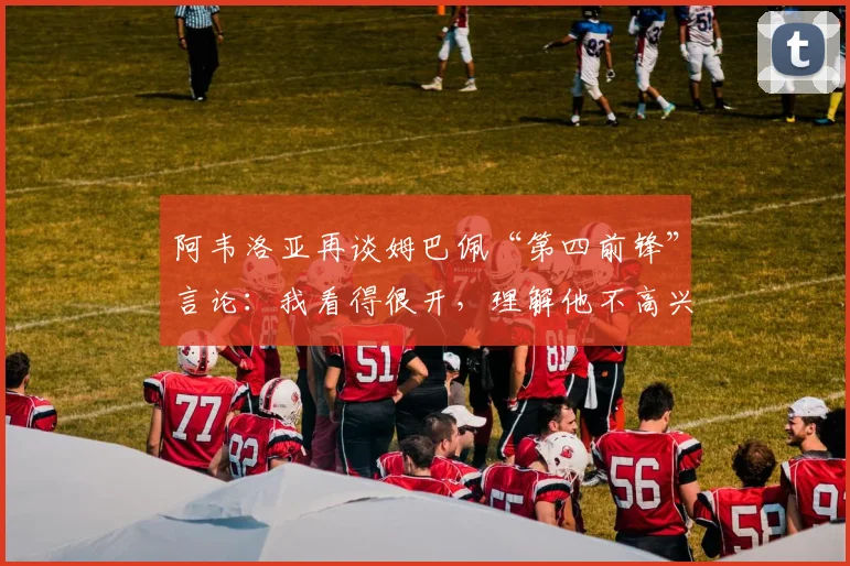 阿韦洛亚再谈姆巴佩“第四前锋”言论：我看得很开，理解他不高兴