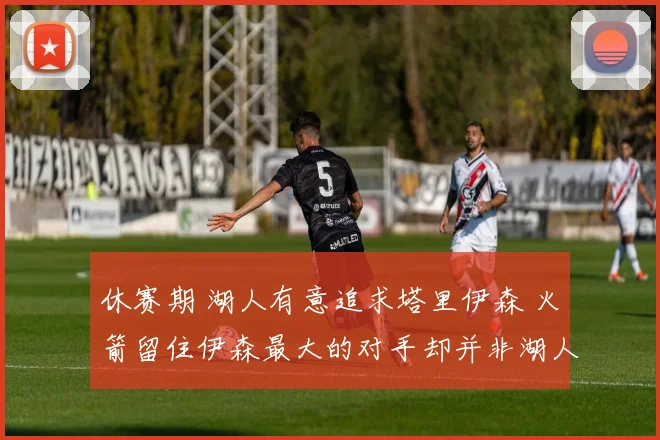 休赛期 湖人有意追求塔里伊森 火箭留住伊森最大的对手却并非湖人