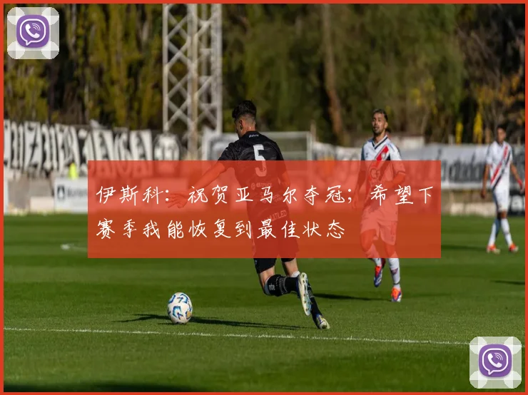 伊斯科：祝贺亚马尔夺冠；希望下赛季我能恢复到最佳状态