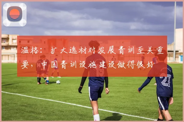 温格：扩大选材对发展青训至关重要，中国青训设施建设做得很好