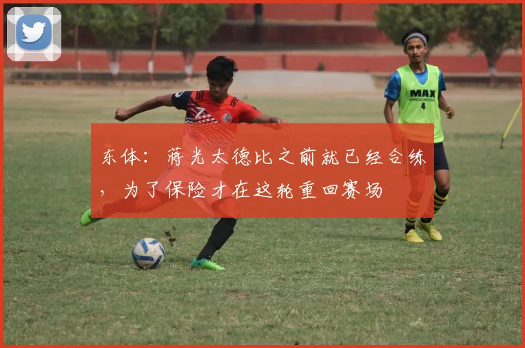 东体：蒋光太德比之前就已经合练，为了保险才在这轮重回赛场