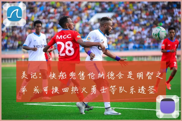 美记：快船兜售伦纳德会是明智之举 或可换回热火勇士等队乐透签