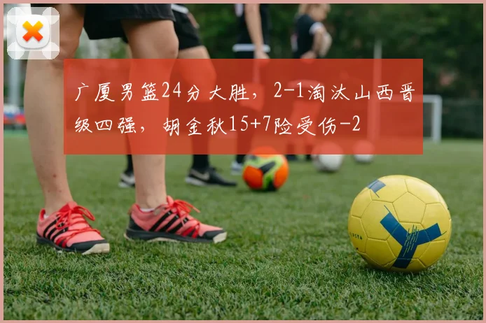 广厦男篮24分大胜，2-1淘汰山西晋级四强，胡金秋15+7险受伤