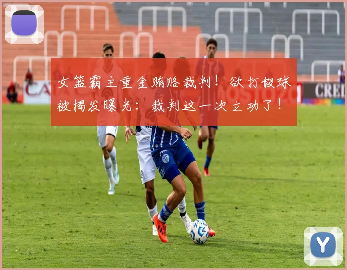 女篮霸主重金贿赂裁判！欲打假球被揭发曝光：裁判这一次立功了！