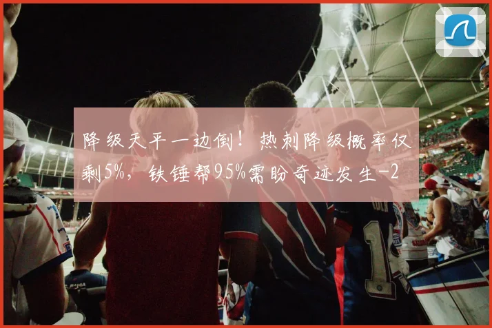 降级天平一边倒！热刺降级概率仅剩5%，铁锤帮95%需盼奇迹发生