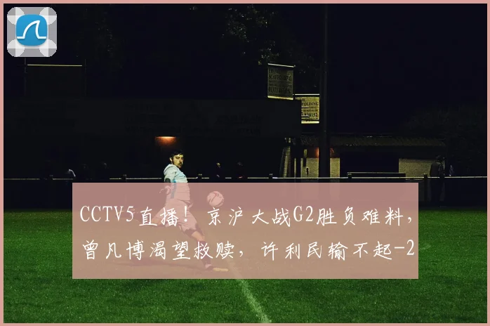 CCTV5直播！京沪大战G2胜负难料，曾凡博渴望救赎，许利民输不起