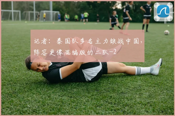 记者：泰国队多名主力缺战中国，阵容更像混编版的二队