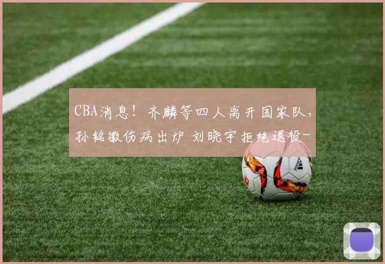 CBA消息！齐麟等四人离开国家队，孙铭徽伤病出炉 刘晓宇拒绝退役