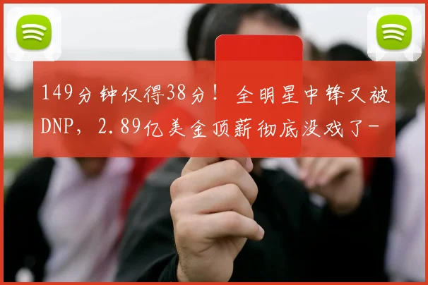 149分钟仅得38分！全明星中锋又被DNP，2.89亿美金顶薪彻底没戏了