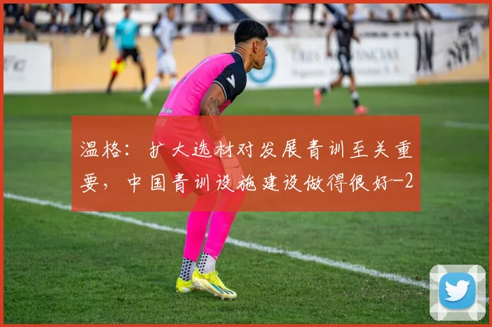温格：扩大选材对发展青训至关重要，中国青训设施建设做得很好