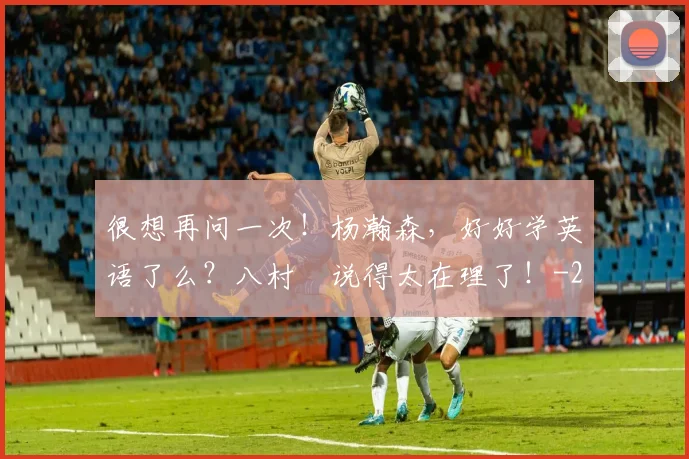 很想再问一次！杨瀚森，好好学英语了么？八村塁说得太在理了！