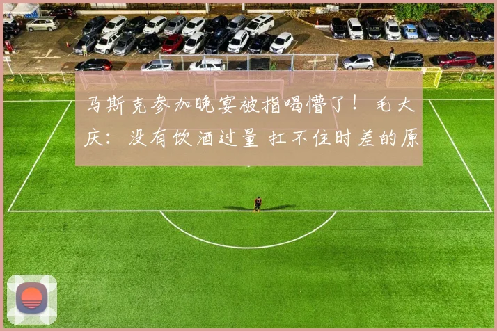 马斯克参加晚宴被指喝懵了！毛大庆：没有饮酒过量 扛不住时差的原因