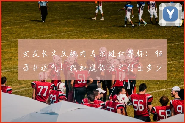 女友长文庆祝内马尔进世界杯：征召非运气！我知道你为之付出多少