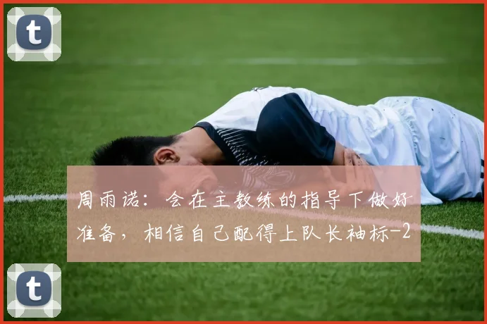 周雨诺：会在主教练的指导下做好准备，相信自己配得上队长袖标