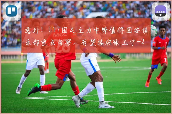 意外！U17国足主力中锋值得国安俱乐部重点考察，有望接班张玉宁