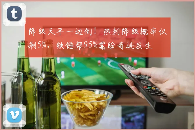 降级天平一边倒！热刺降级概率仅剩5%，铁锤帮95%需盼奇迹发生