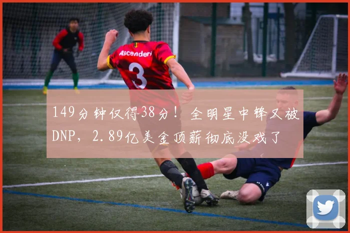 149分钟仅得38分！全明星中锋又被DNP，2.89亿美金顶薪彻底没戏了
