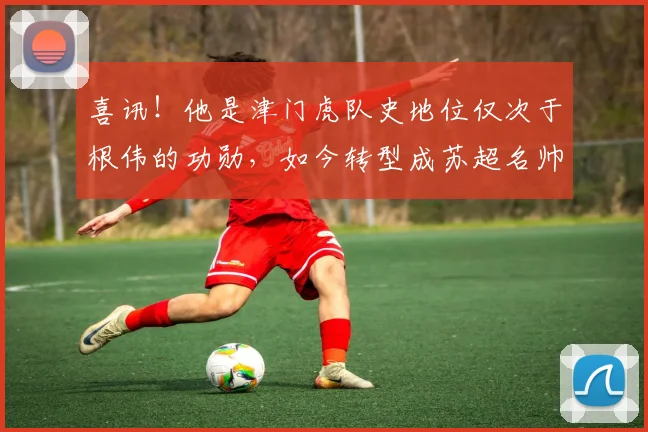 喜讯！他是津门虎队史地位仅次于根伟的功勋，如今转型成苏超名帅
