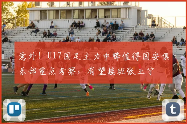 意外！U17国足主力中锋值得国安俱乐部重点考察，有望接班张玉宁