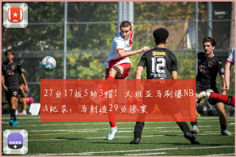 27分17板5助3帽！文班亚马刷爆NBA纪录，马刺造29分惨案