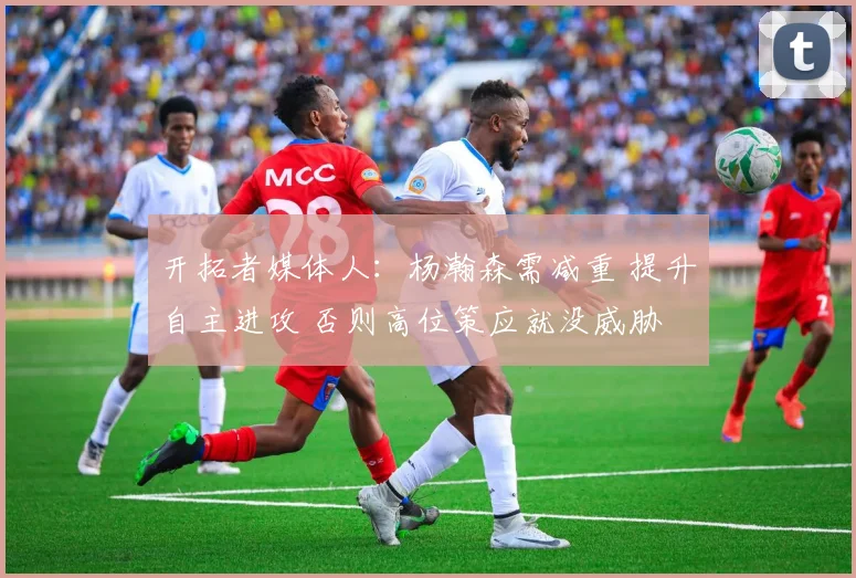 开拓者媒体人：杨瀚森需减重 提升自主进攻 否则高位策应就没威胁
