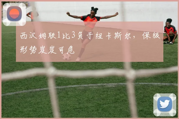 西汉姆联1比3负于纽卡斯尔，保级形势岌岌可危