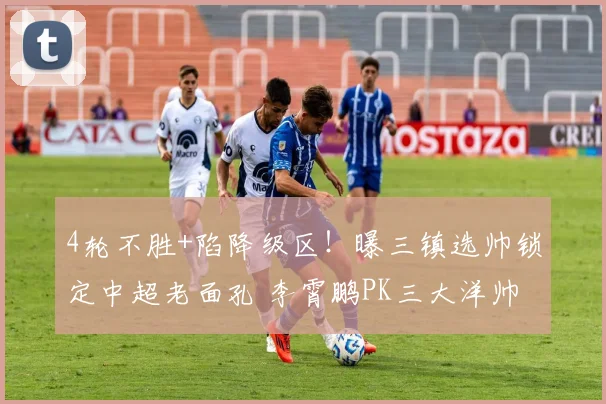4轮不胜+陷降级区！曝三镇选帅锁定中超老面孔 李霄鹏PK三大洋帅