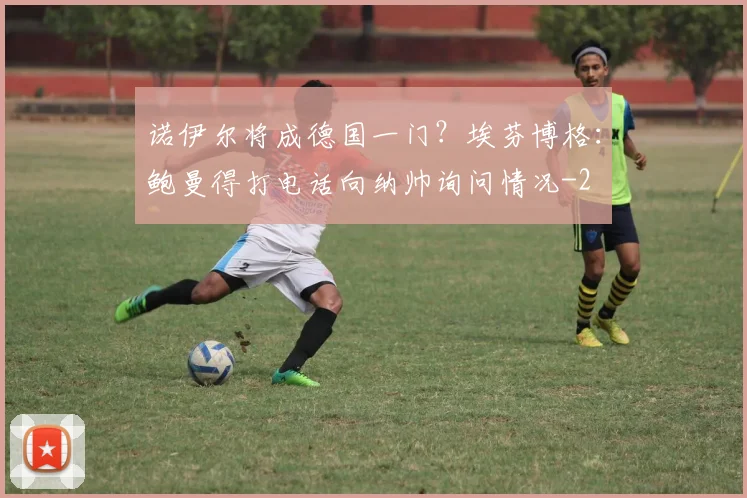 诺伊尔将成德国一门？埃芬博格：鲍曼得打电话向纳帅询问情况