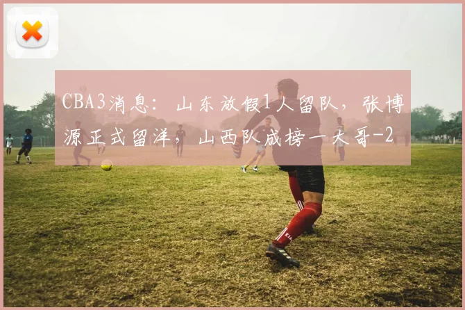 CBA3消息：山东放假1人留队，张博源正式留洋，山西队成榜一大哥