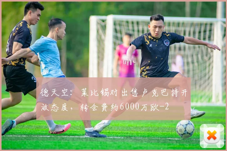 德天空:莱比锡对出售卢克巴持开放态度,转会费约6000万欧