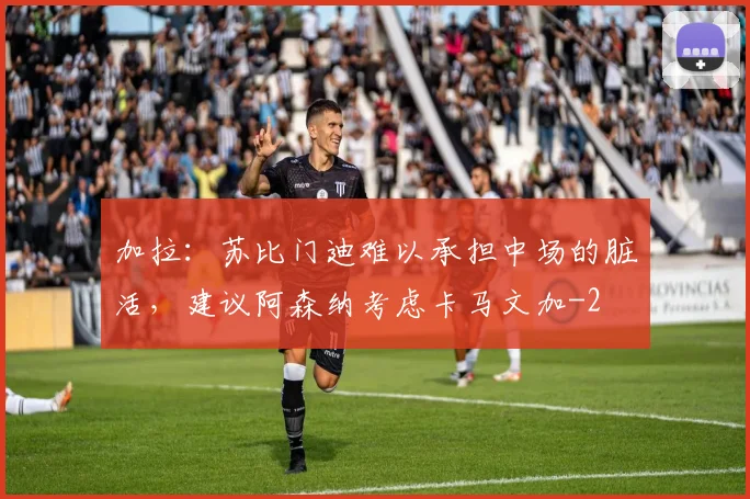 加拉：苏比门迪难以承担中场的脏活，建议阿森纳考虑卡马文加