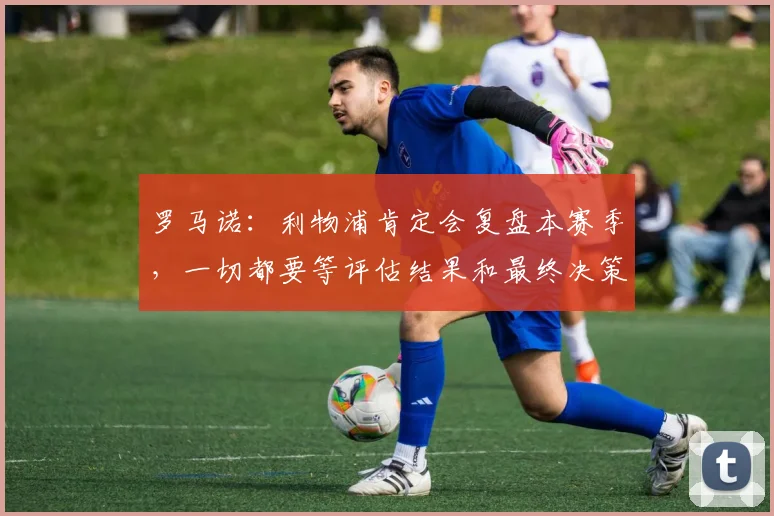 罗马诺：利物浦肯定会复盘本赛季，一切都要等评估结果和最终决策