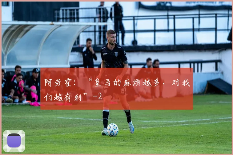 阿劳霍：“皇马的麻烦越多，对我们越有利”