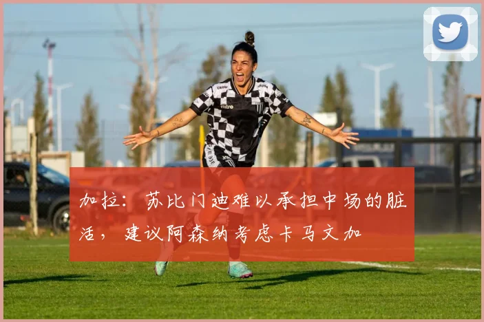 加拉：苏比门迪难以承担中场的脏活，建议阿森纳考虑卡马文加
